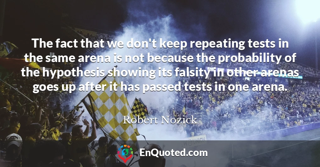 The fact that we don't keep repeating tests in the same arena is not because the probability of the hypothesis showing its falsity in other arenas goes up after it has passed tests in one arena.
