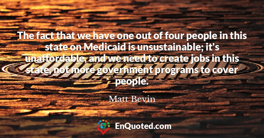 The fact that we have one out of four people in this state on Medicaid is unsustainable; it's unaffordable, and we need to create jobs in this state, not more government programs to cover people.