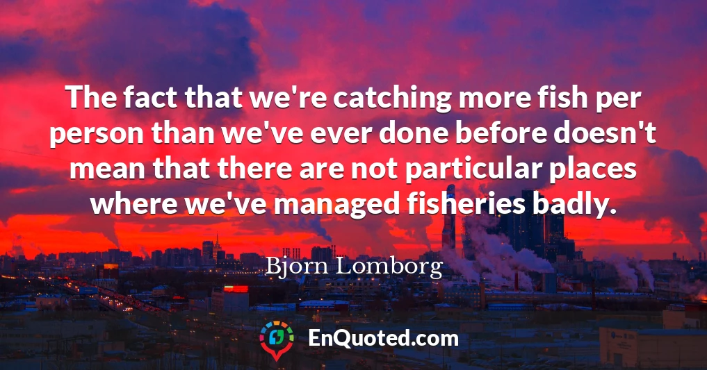 The fact that we're catching more fish per person than we've ever done before doesn't mean that there are not particular places where we've managed fisheries badly.