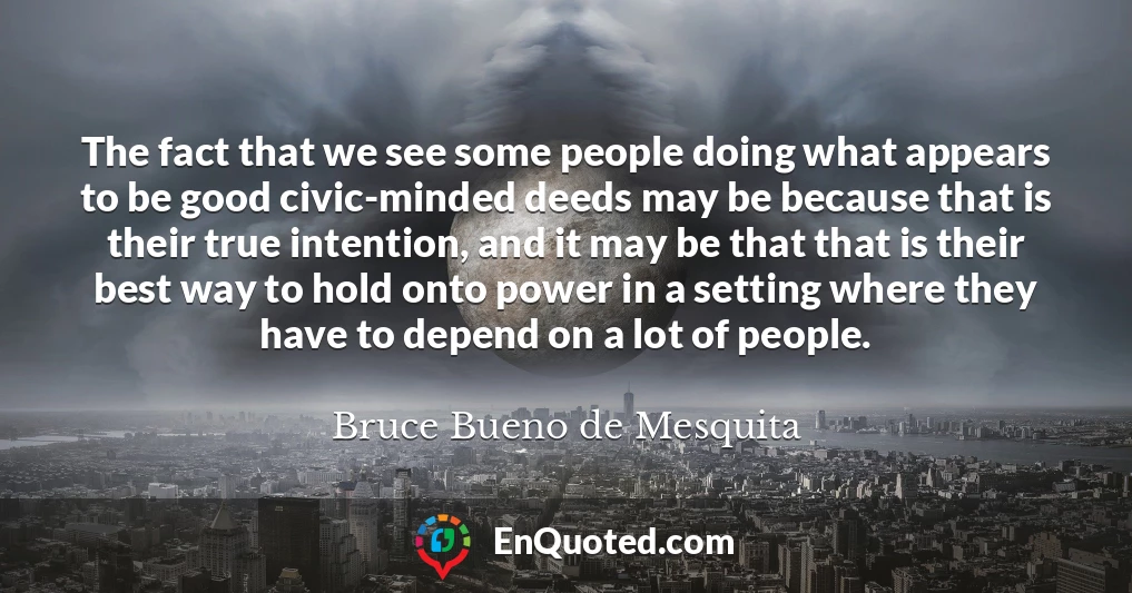 The fact that we see some people doing what appears to be good civic-minded deeds may be because that is their true intention, and it may be that that is their best way to hold onto power in a setting where they have to depend on a lot of people.