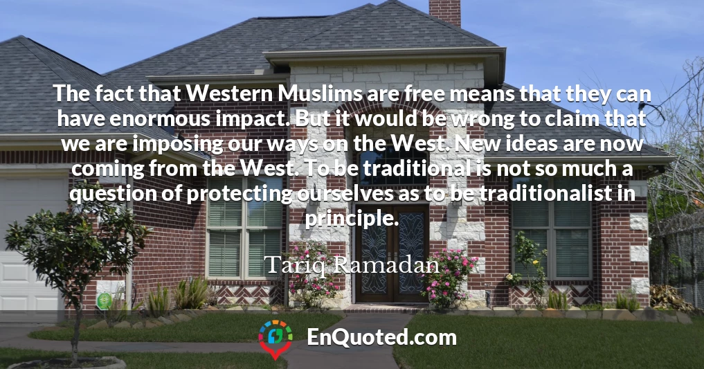 The fact that Western Muslims are free means that they can have enormous impact. But it would be wrong to claim that we are imposing our ways on the West. New ideas are now coming from the West. To be traditional is not so much a question of protecting ourselves as to be traditionalist in principle.