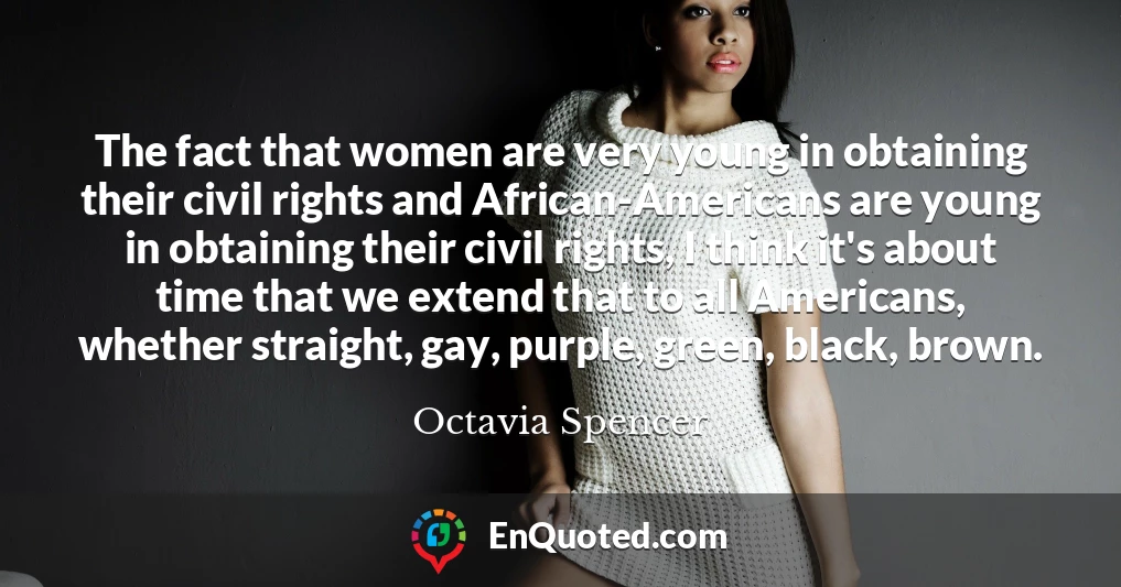 The fact that women are very young in obtaining their civil rights and African-Americans are young in obtaining their civil rights, I think it's about time that we extend that to all Americans, whether straight, gay, purple, green, black, brown.