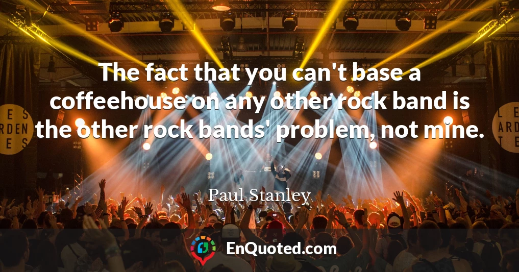 The fact that you can't base a coffeehouse on any other rock band is the other rock bands' problem, not mine.