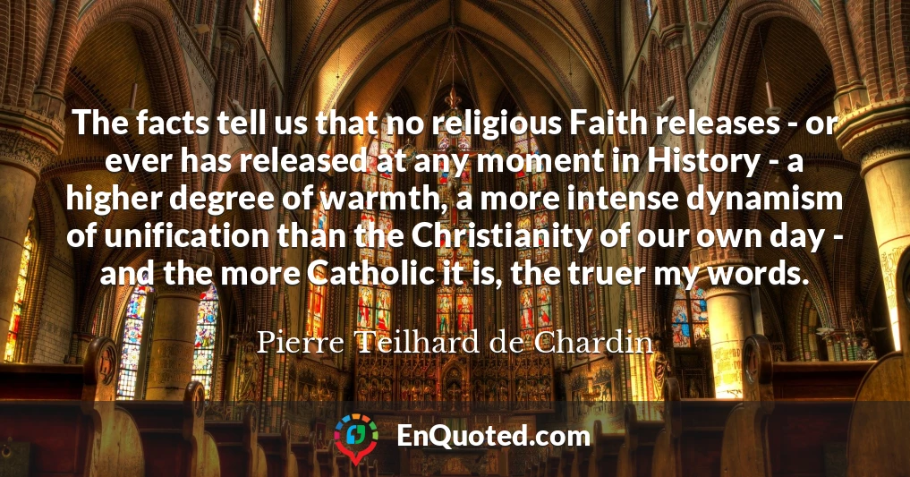 The facts tell us that no religious Faith releases - or ever has released at any moment in History - a higher degree of warmth, a more intense dynamism of unification than the Christianity of our own day - and the more Catholic it is, the truer my words.