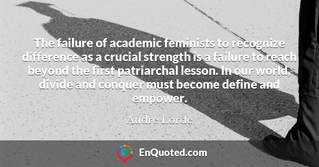 The failure of academic feminists to recognize difference as a crucial strength is a failure to reach beyond the first patriarchal lesson. In our world, divide and conquer must become define and empower.