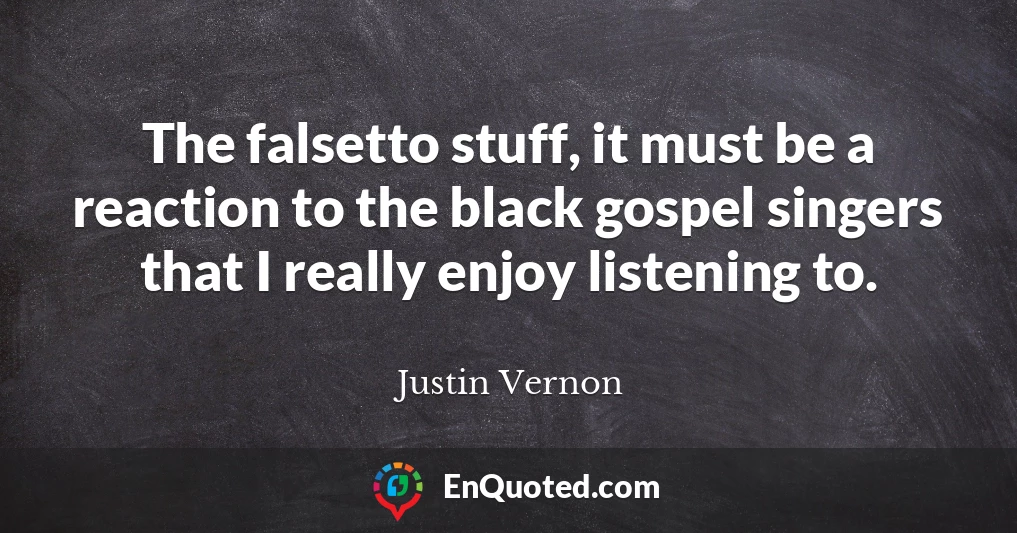 The falsetto stuff, it must be a reaction to the black gospel singers that I really enjoy listening to.