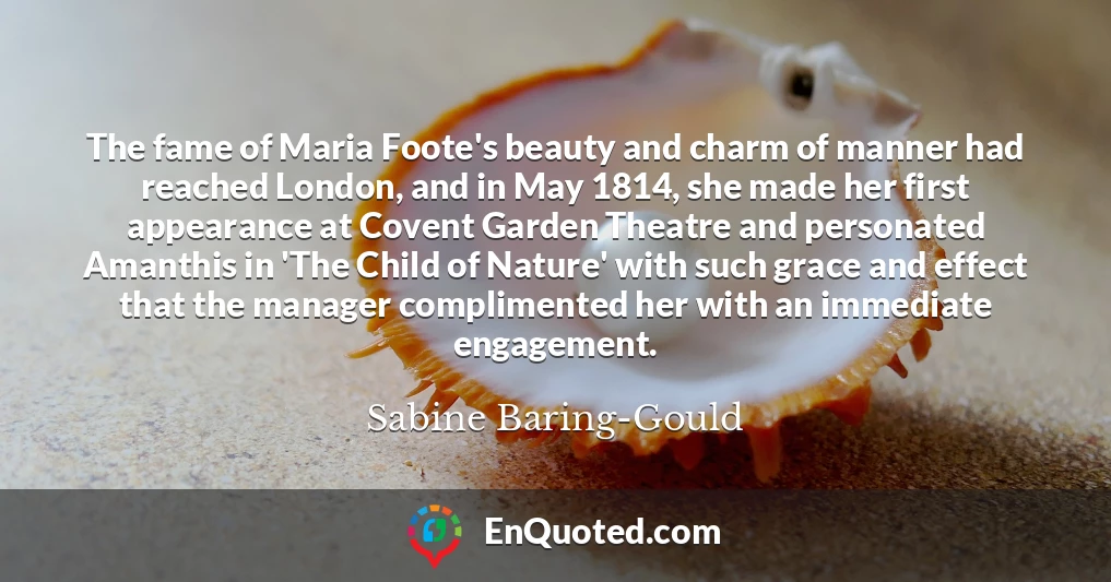 The fame of Maria Foote's beauty and charm of manner had reached London, and in May 1814, she made her first appearance at Covent Garden Theatre and personated Amanthis in 'The Child of Nature' with such grace and effect that the manager complimented her with an immediate engagement.