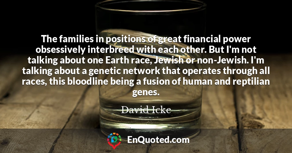 The families in positions of great financial power obsessively interbreed with each other. But I'm not talking about one Earth race, Jewish or non-Jewish. I'm talking about a genetic network that operates through all races, this bloodline being a fusion of human and reptilian genes.