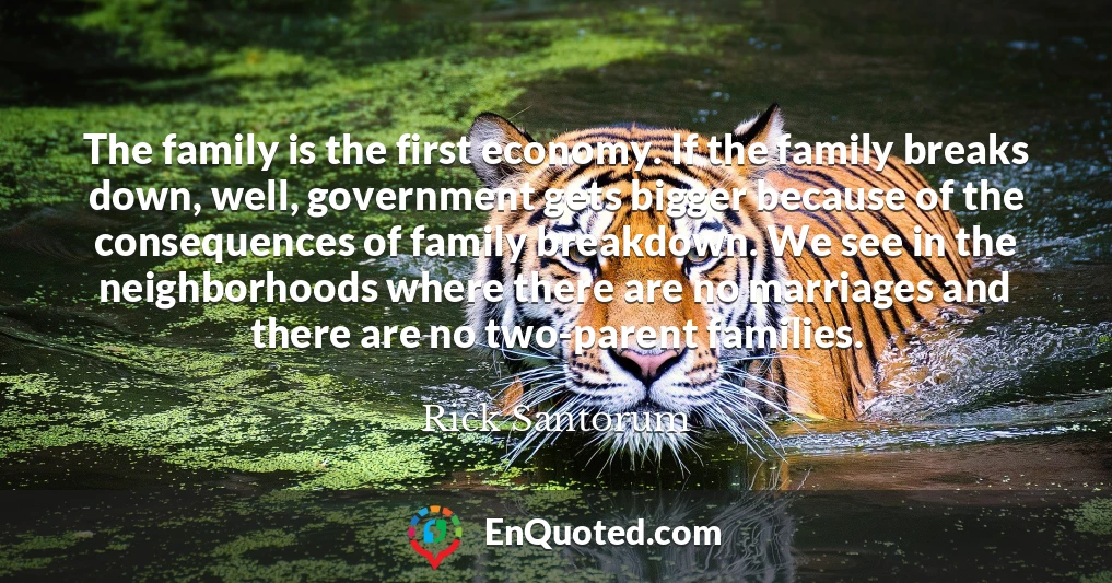 The family is the first economy. If the family breaks down, well, government gets bigger because of the consequences of family breakdown. We see in the neighborhoods where there are no marriages and there are no two-parent families.
