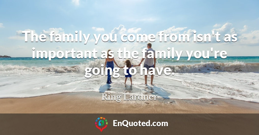 The family you come from isn't as important as the family you're going to have.