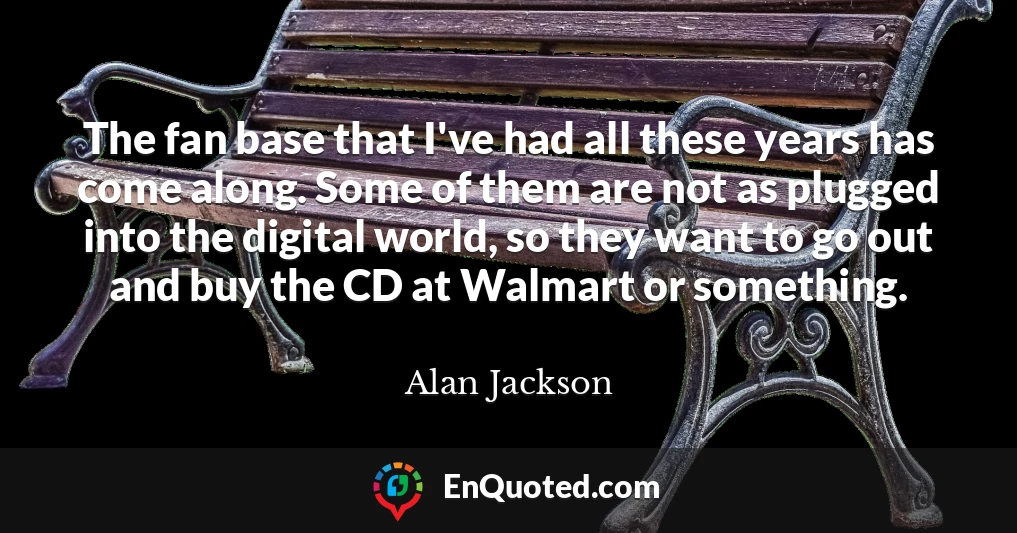 The fan base that I've had all these years has come along. Some of them are not as plugged into the digital world, so they want to go out and buy the CD at Walmart or something.