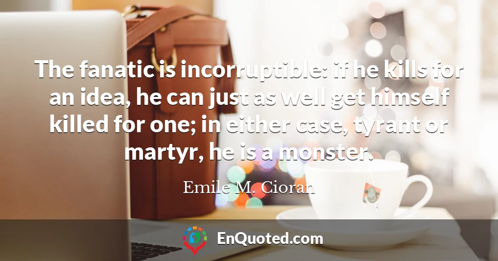 The fanatic is incorruptible: if he kills for an idea, he can just as well get himself killed for one; in either case, tyrant or martyr, he is a monster.