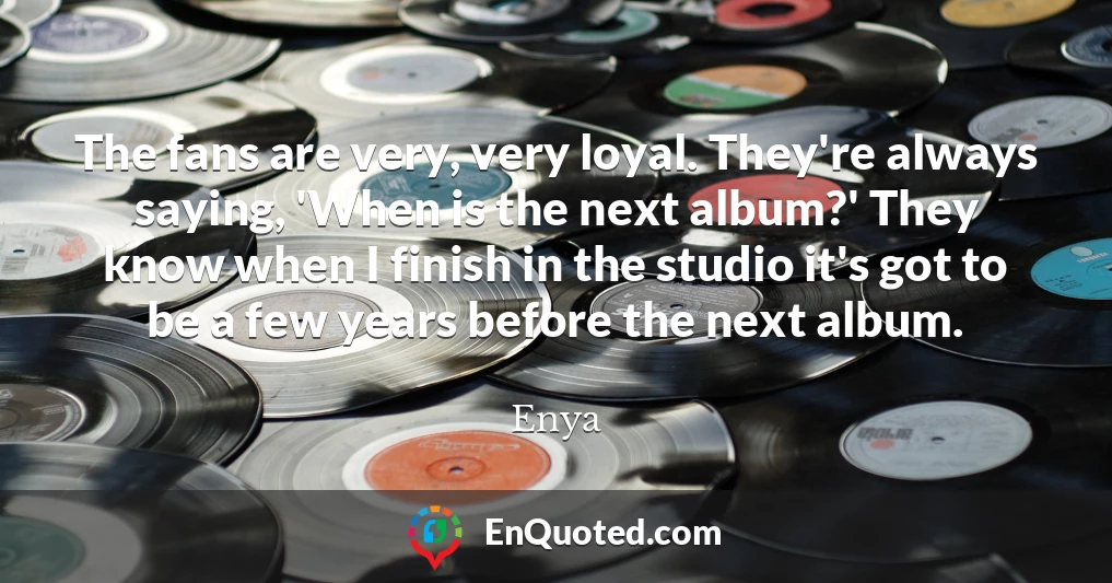 The fans are very, very loyal. They're always saying, 'When is the next album?' They know when I finish in the studio it's got to be a few years before the next album.