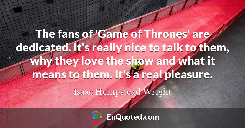 The fans of 'Game of Thrones' are dedicated. It's really nice to talk to them, why they love the show and what it means to them. It's a real pleasure.