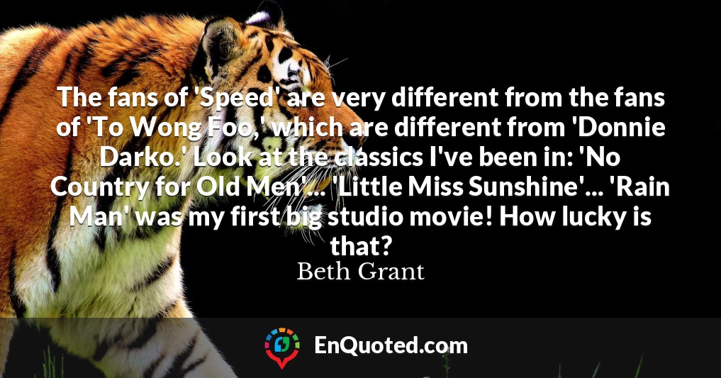 The fans of 'Speed' are very different from the fans of 'To Wong Foo,' which are different from 'Donnie Darko.' Look at the classics I've been in: 'No Country for Old Men'... 'Little Miss Sunshine'... 'Rain Man' was my first big studio movie! How lucky is that?