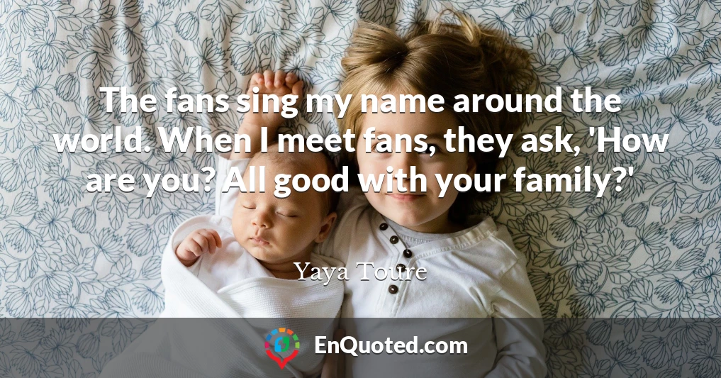 The fans sing my name around the world. When I meet fans, they ask, 'How are you? All good with your family?'