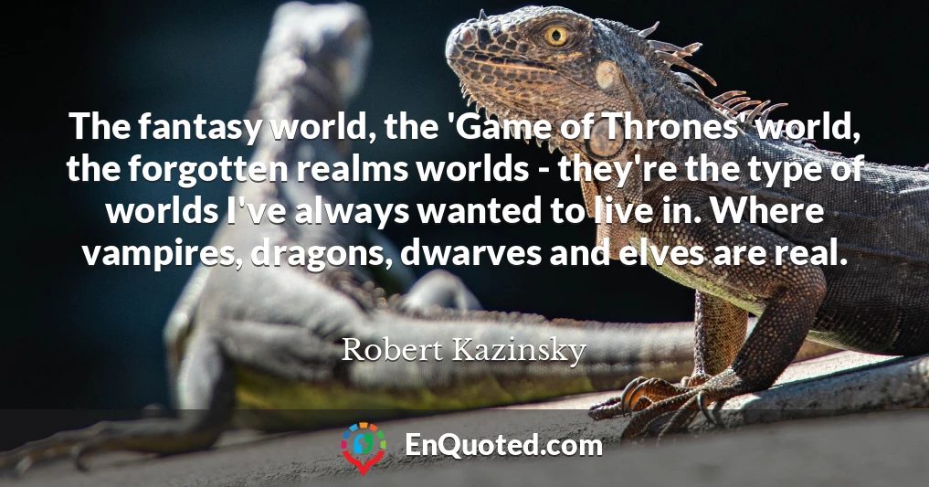 The fantasy world, the 'Game of Thrones' world, the forgotten realms worlds - they're the type of worlds I've always wanted to live in. Where vampires, dragons, dwarves and elves are real.