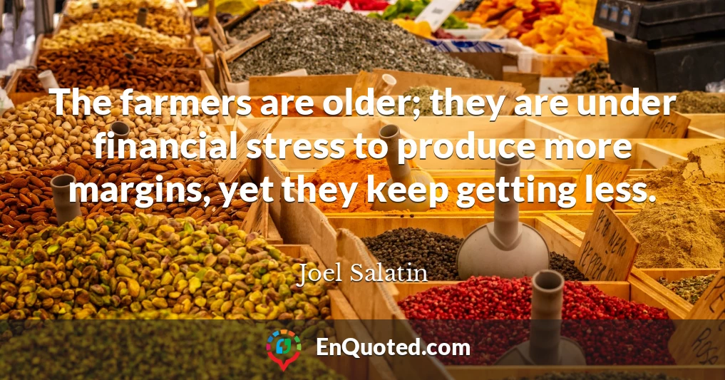 The farmers are older; they are under financial stress to produce more margins, yet they keep getting less.