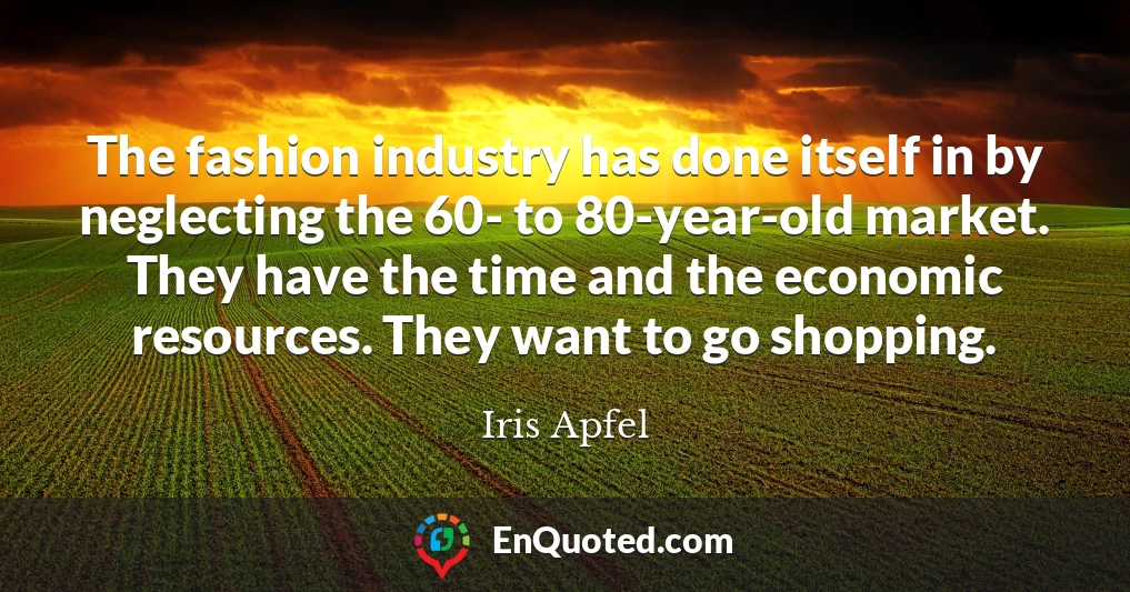 The fashion industry has done itself in by neglecting the 60- to 80-year-old market. They have the time and the economic resources. They want to go shopping.