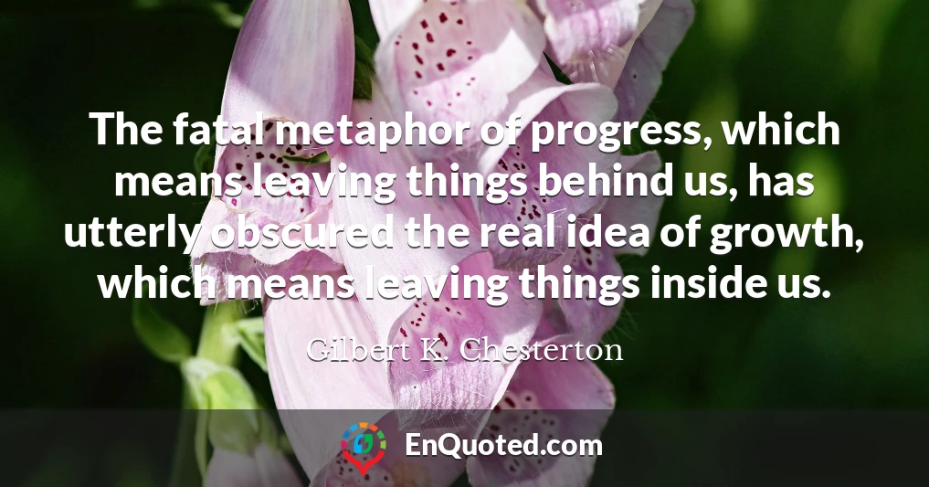 The fatal metaphor of progress, which means leaving things behind us, has utterly obscured the real idea of growth, which means leaving things inside us.