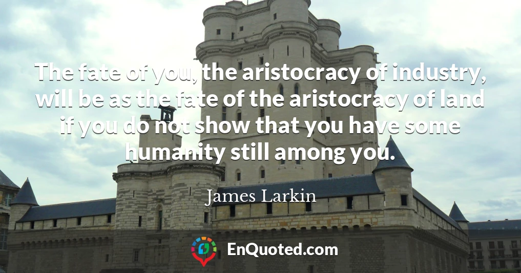 The fate of you, the aristocracy of industry, will be as the fate of the aristocracy of land if you do not show that you have some humanity still among you.