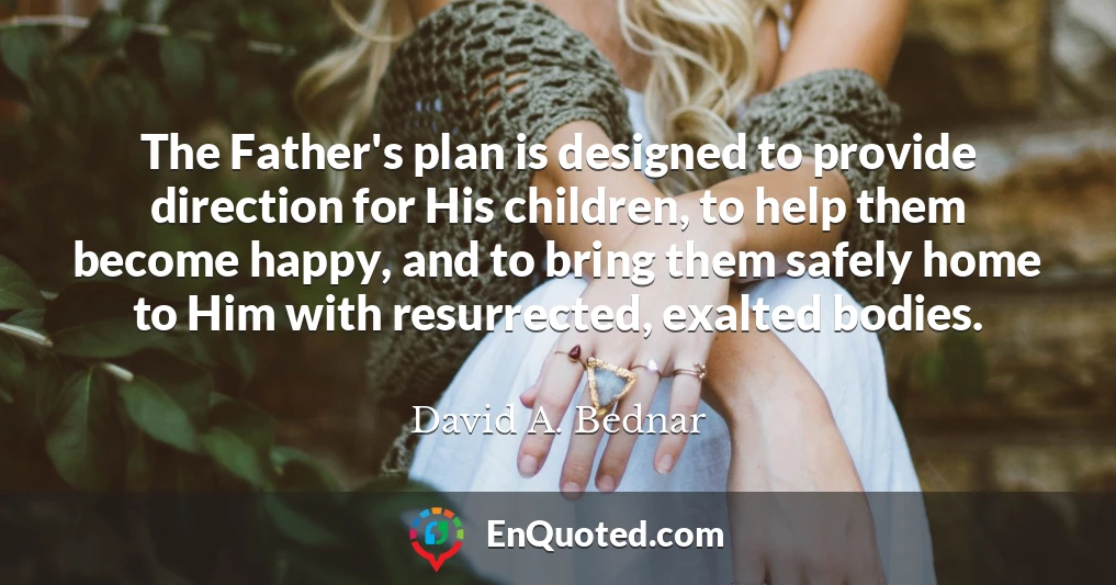 The Father's plan is designed to provide direction for His children, to help them become happy, and to bring them safely home to Him with resurrected, exalted bodies.