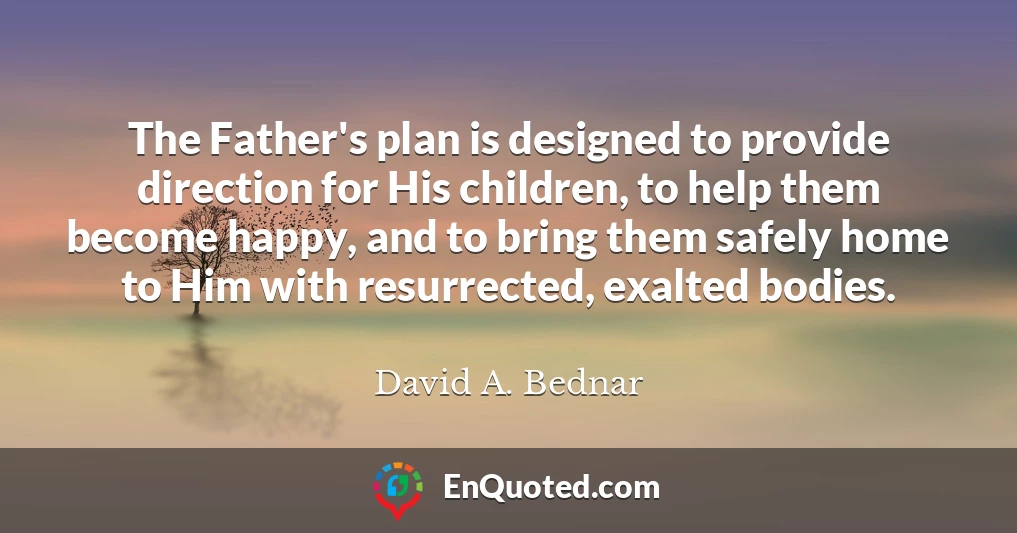 The Father's plan is designed to provide direction for His children, to help them become happy, and to bring them safely home to Him with resurrected, exalted bodies.