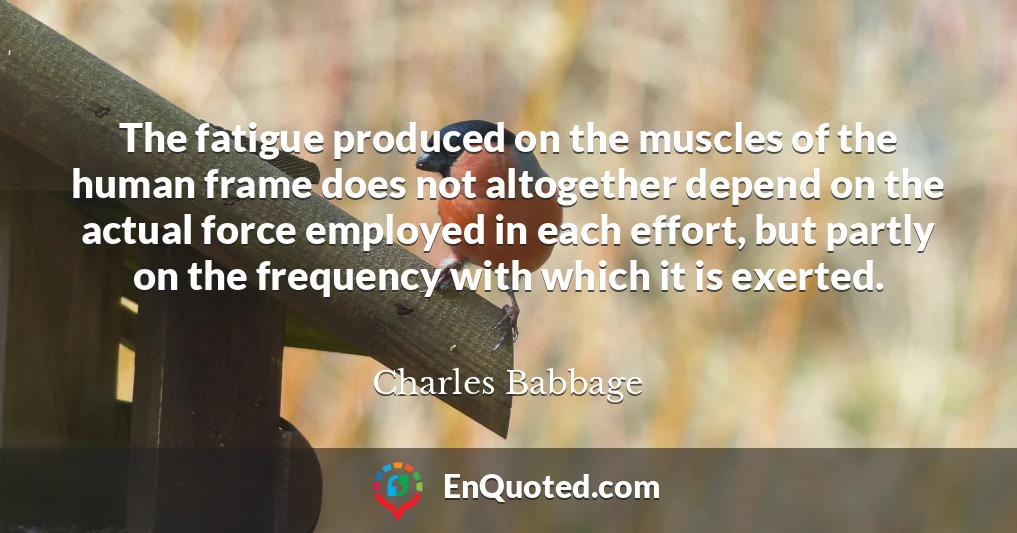 The fatigue produced on the muscles of the human frame does not altogether depend on the actual force employed in each effort, but partly on the frequency with which it is exerted.
