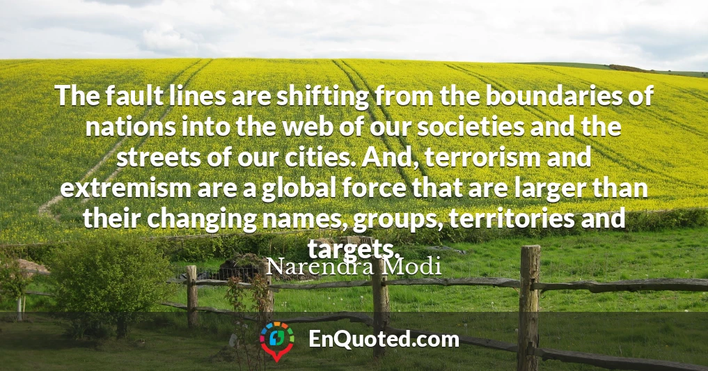 The fault lines are shifting from the boundaries of nations into the web of our societies and the streets of our cities. And, terrorism and extremism are a global force that are larger than their changing names, groups, territories and targets.