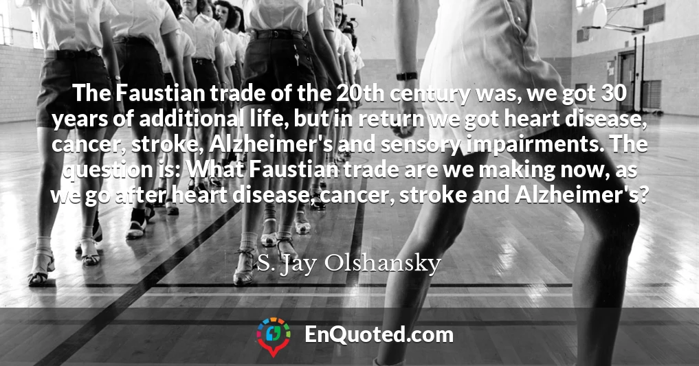 The Faustian trade of the 20th century was, we got 30 years of additional life, but in return we got heart disease, cancer, stroke, Alzheimer's and sensory impairments. The question is: What Faustian trade are we making now, as we go after heart disease, cancer, stroke and Alzheimer's?