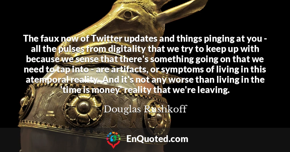 The faux now of Twitter updates and things pinging at you - all the pulses from digitality that we try to keep up with because we sense that there's something going on that we need to tap into - are artifacts, or symptoms of living in this atemporal reality. And it's not any worse than living in the 'time is money' reality that we're leaving.