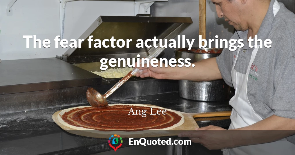 The fear factor actually brings the genuineness.