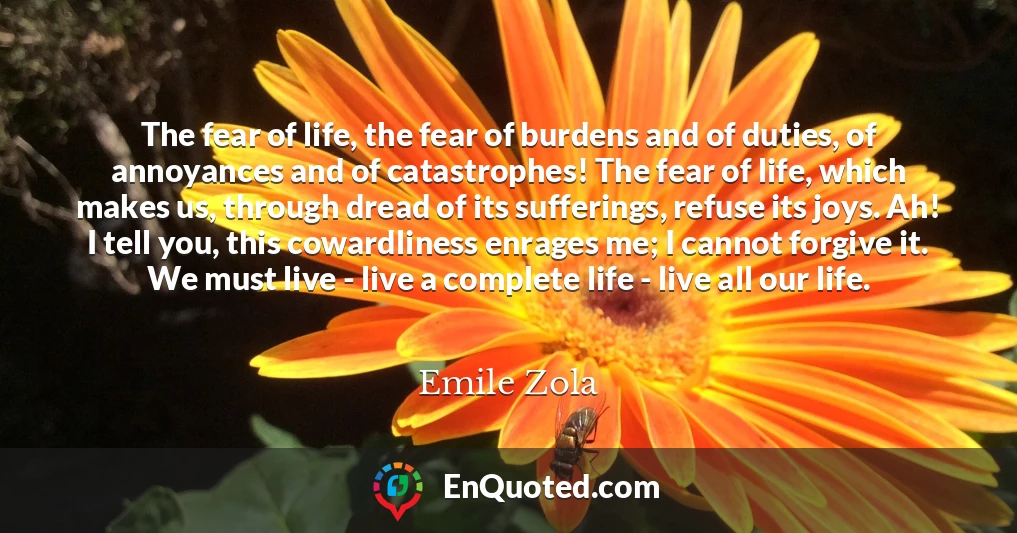 The fear of life, the fear of burdens and of duties, of annoyances and of catastrophes! The fear of life, which makes us, through dread of its sufferings, refuse its joys. Ah! I tell you, this cowardliness enrages me; I cannot forgive it. We must live - live a complete life - live all our life.