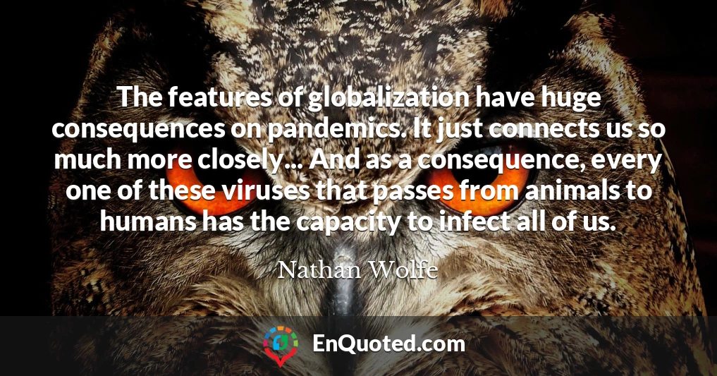 The features of globalization have huge consequences on pandemics. It just connects us so much more closely... And as a consequence, every one of these viruses that passes from animals to humans has the capacity to infect all of us.