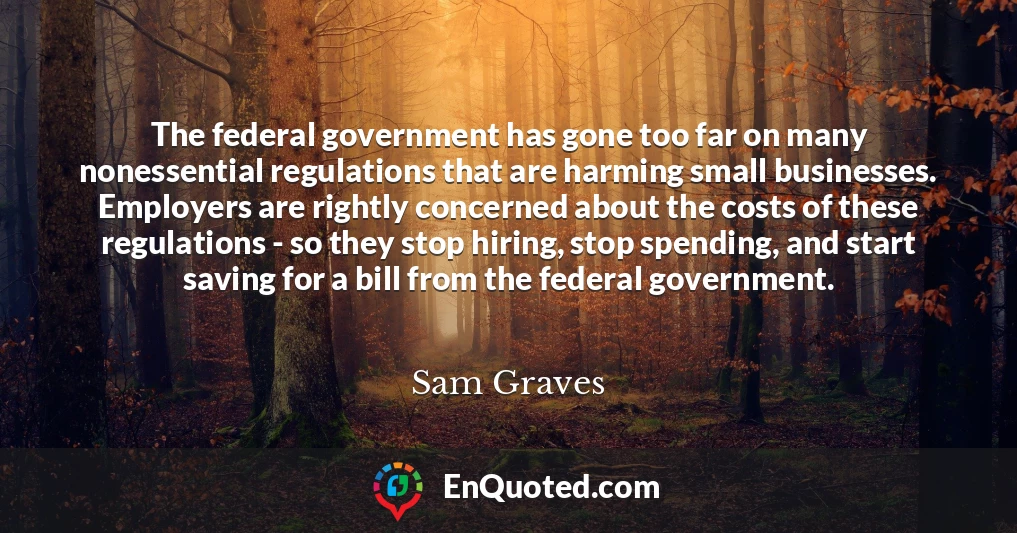 The federal government has gone too far on many nonessential regulations that are harming small businesses. Employers are rightly concerned about the costs of these regulations - so they stop hiring, stop spending, and start saving for a bill from the federal government.