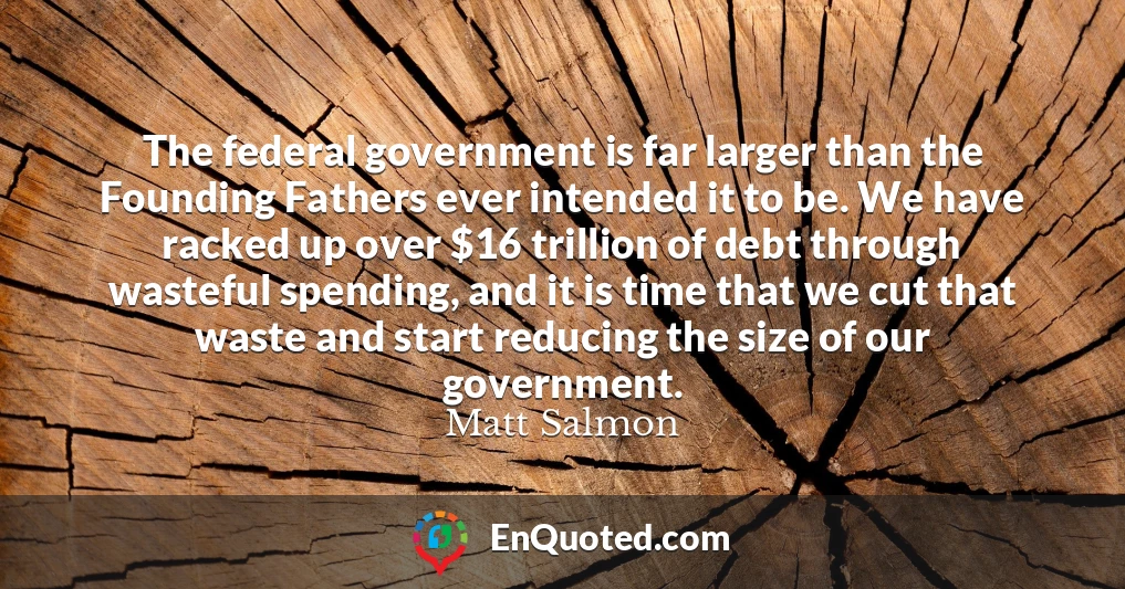 The federal government is far larger than the Founding Fathers ever intended it to be. We have racked up over $16 trillion of debt through wasteful spending, and it is time that we cut that waste and start reducing the size of our government.