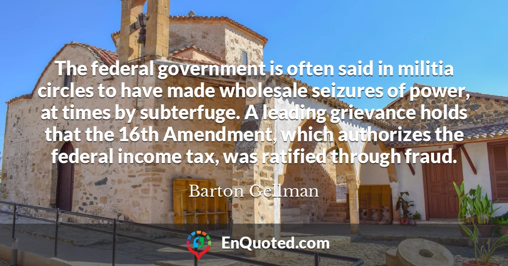The federal government is often said in militia circles to have made wholesale seizures of power, at times by subterfuge. A leading grievance holds that the 16th Amendment, which authorizes the federal income tax, was ratified through fraud.