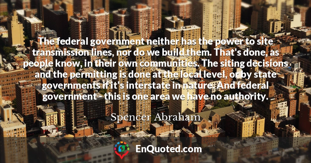 The federal government neither has the power to site transmission lines, nor do we build them. That's done, as people know, in their own communities. The siting decisions and the permitting is done at the local level, or by state governments if it's interstate in nature. And federal government - this is one area we have no authority.