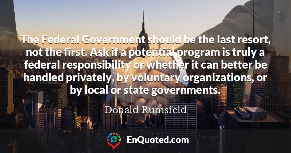 The Federal Government should be the last resort, not the first. Ask if a potential program is truly a federal responsibility or whether it can better be handled privately, by voluntary organizations, or by local or state governments.