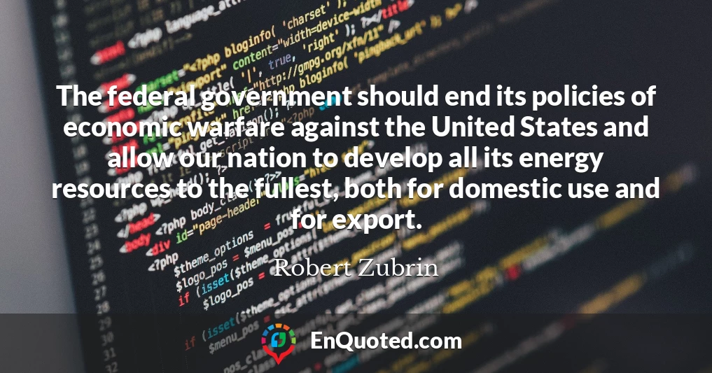 The federal government should end its policies of economic warfare against the United States and allow our nation to develop all its energy resources to the fullest, both for domestic use and for export.