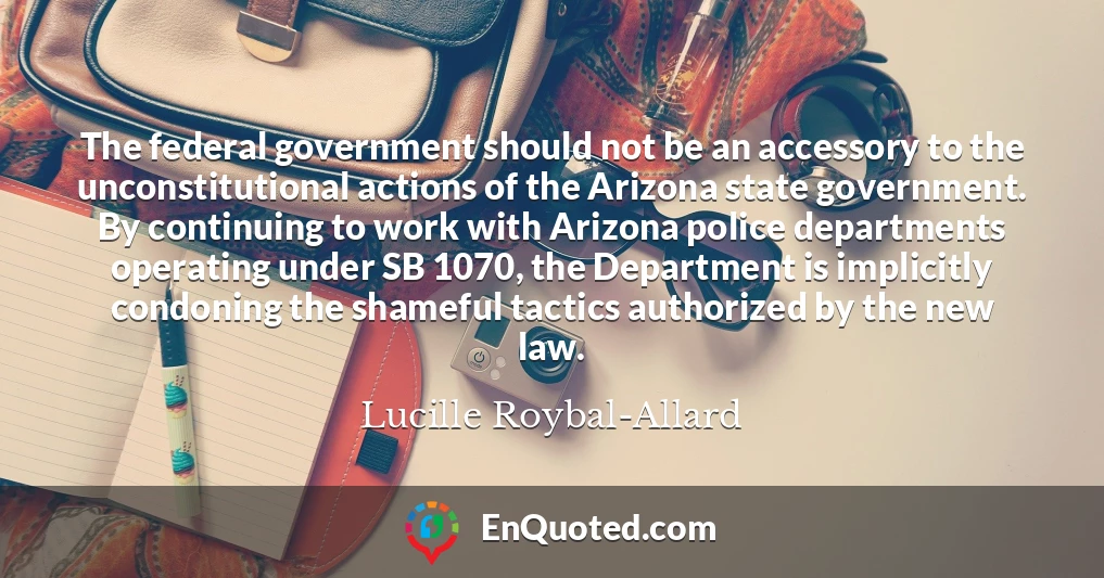 The federal government should not be an accessory to the unconstitutional actions of the Arizona state government. By continuing to work with Arizona police departments operating under SB 1070, the Department is implicitly condoning the shameful tactics authorized by the new law.