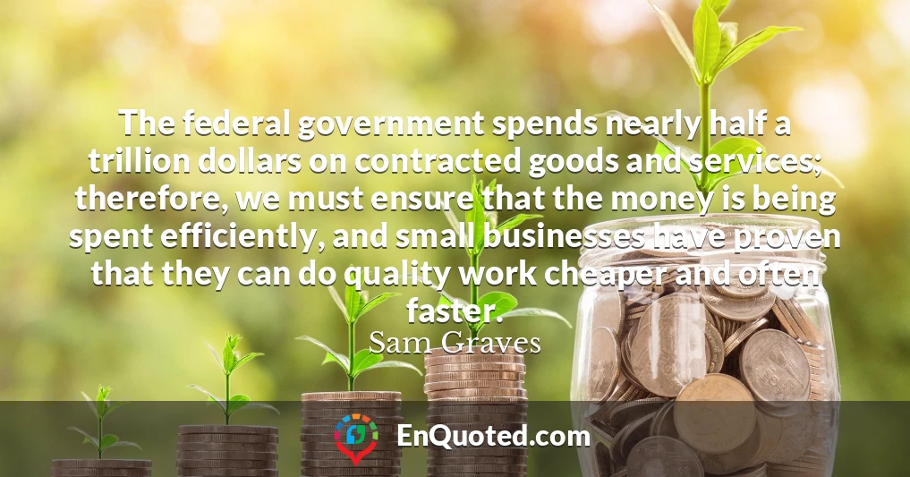 The federal government spends nearly half a trillion dollars on contracted goods and services; therefore, we must ensure that the money is being spent efficiently, and small businesses have proven that they can do quality work cheaper and often faster.