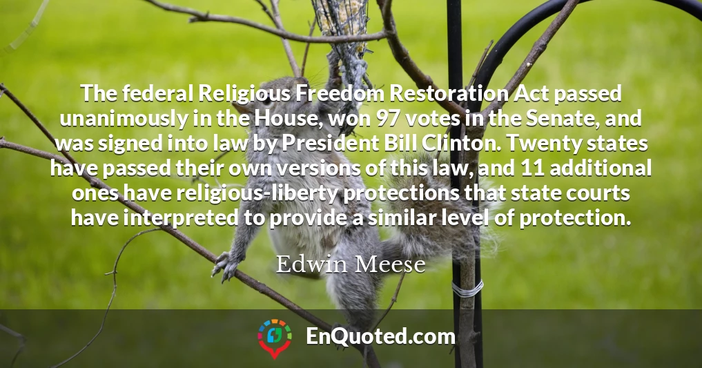 The federal Religious Freedom Restoration Act passed unanimously in the House, won 97 votes in the Senate, and was signed into law by President Bill Clinton. Twenty states have passed their own versions of this law, and 11 additional ones have religious-liberty protections that state courts have interpreted to provide a similar level of protection.