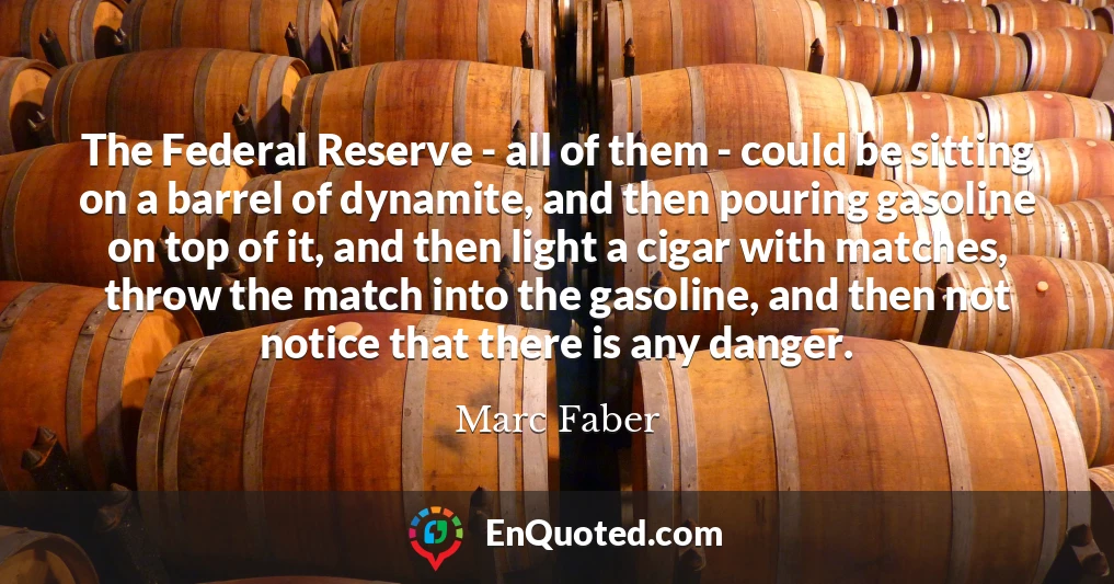 The Federal Reserve - all of them - could be sitting on a barrel of dynamite, and then pouring gasoline on top of it, and then light a cigar with matches, throw the match into the gasoline, and then not notice that there is any danger.
