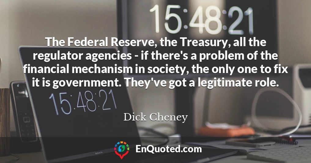 The Federal Reserve, the Treasury, all the regulator agencies - if there's a problem of the financial mechanism in society, the only one to fix it is government. They've got a legitimate role.