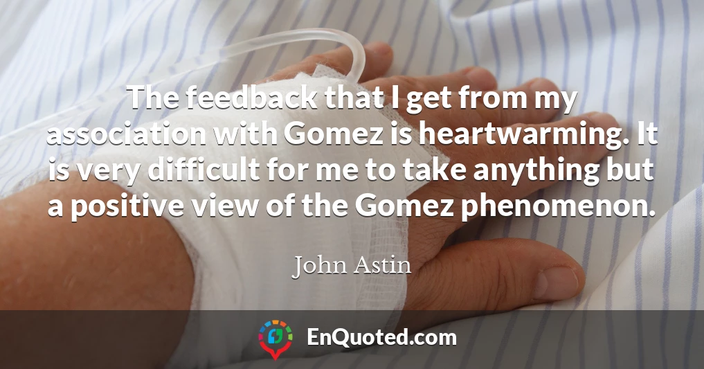 The feedback that I get from my association with Gomez is heartwarming. It is very difficult for me to take anything but a positive view of the Gomez phenomenon.