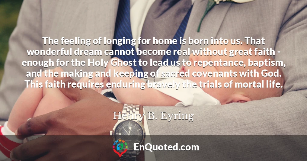 The feeling of longing for home is born into us. That wonderful dream cannot become real without great faith - enough for the Holy Ghost to lead us to repentance, baptism, and the making and keeping of sacred covenants with God. This faith requires enduring bravely the trials of mortal life.