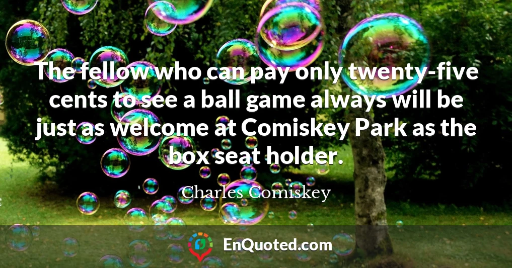 The fellow who can pay only twenty-five cents to see a ball game always will be just as welcome at Comiskey Park as the box seat holder.