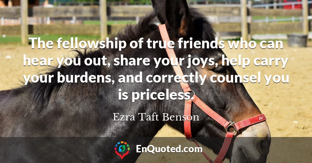 The fellowship of true friends who can hear you out, share your joys, help carry your burdens, and correctly counsel you is priceless.