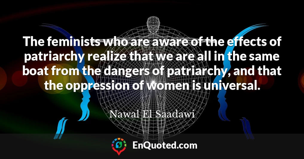 The feminists who are aware of the effects of patriarchy realize that we are all in the same boat from the dangers of patriarchy, and that the oppression of women is universal.